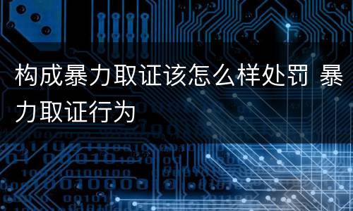 构成暴力取证该怎么样处罚 暴力取证行为