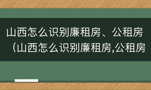 山西怎么识别廉租房、公租房（山西怎么识别廉租房,公租房呢）