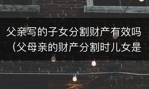 父亲写的子女分割财产有效吗（父母亲的财产分割时儿女是否有份）