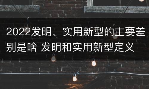 2022发明、实用新型的主要差别是啥 发明和实用新型定义