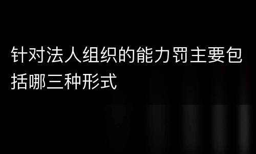 针对法人组织的能力罚主要包括哪三种形式