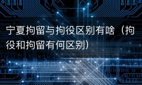 宁夏拘留与拘役区别有啥（拘役和拘留有何区别）