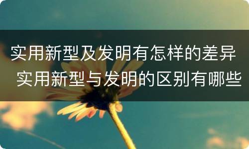 实用新型及发明有怎样的差异 实用新型与发明的区别有哪些