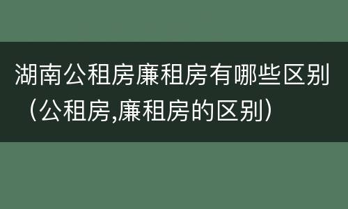湖南公租房廉租房有哪些区别（公租房,廉租房的区别）