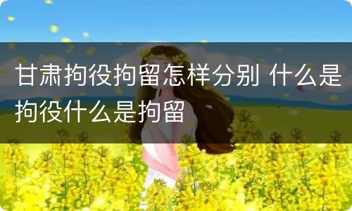 甘肃拘役拘留怎样分别 什么是拘役什么是拘留