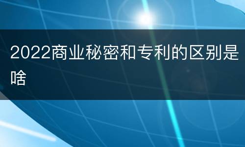 2022商业秘密和专利的区别是啥