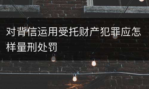 对背信运用受托财产犯罪应怎样量刑处罚