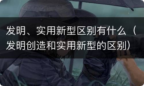 发明、实用新型区别有什么（发明创造和实用新型的区别）