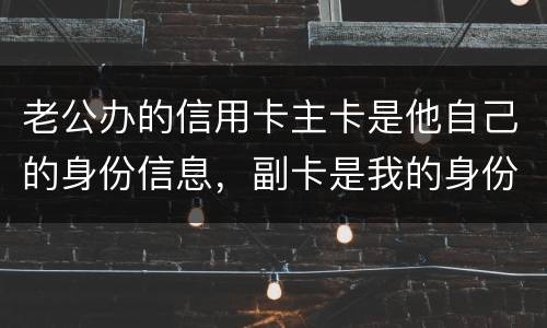 老公办的信用卡主卡是他自己的身份信息，副卡是我的身份信息，是否对我有影响
