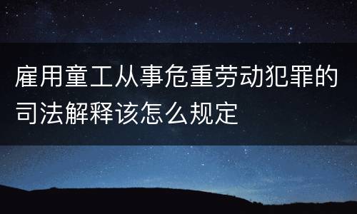 雇用童工从事危重劳动犯罪的司法解释该怎么规定