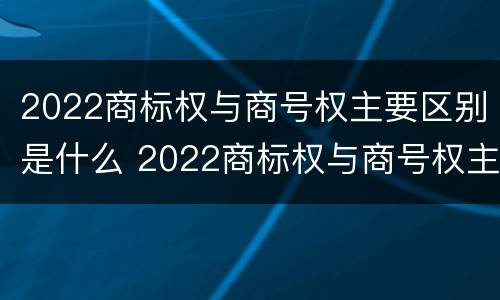 2022商标权与商号权主要区别是什么 2022商标权与商号权主要区别是什么意思