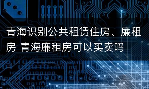 青海识别公共租赁住房、廉租房 青海廉租房可以买卖吗