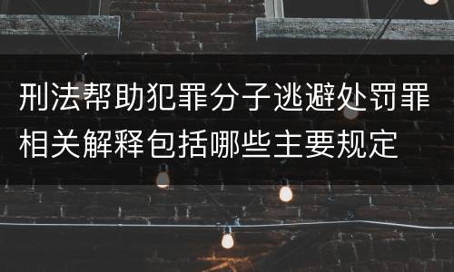 刑法帮助犯罪分子逃避处罚罪相关解释包括哪些主要规定