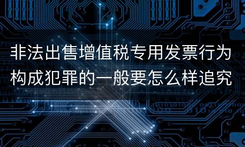 非法出售增值税专用发票行为构成犯罪的一般要怎么样追究责任