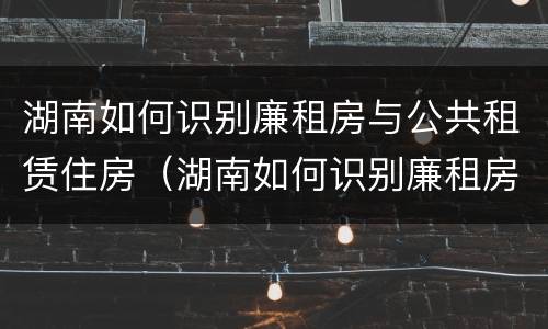 湖南如何识别廉租房与公共租赁住房（湖南如何识别廉租房与公共租赁住房的区别）