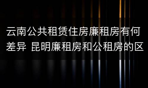 云南公共租赁住房廉租房有何差异 昆明廉租房和公租房的区别