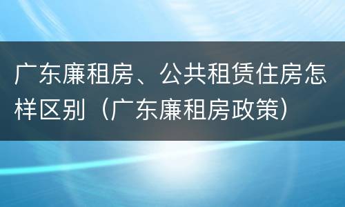 广东廉租房、公共租赁住房怎样区别（广东廉租房政策）