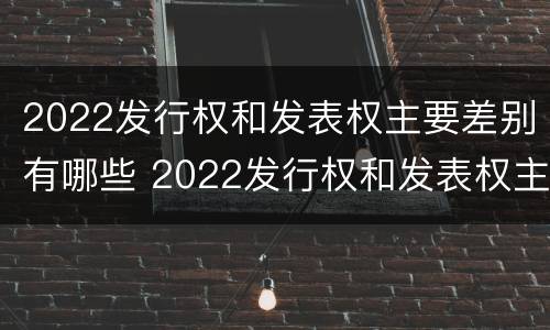 2022发行权和发表权主要差别有哪些 2022发行权和发表权主要差别有哪些呢