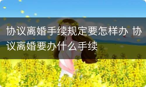 协议离婚手续规定要怎样办 协议离婚要办什么手续
