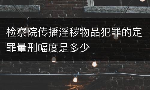 检察院传播淫秽物品犯罪的定罪量刑幅度是多少