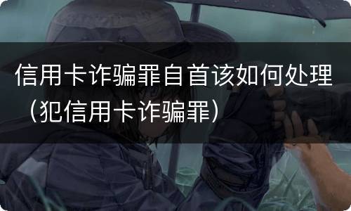 信用卡诈骗罪自首该如何处理（犯信用卡诈骗罪）