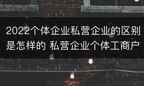 2022个体企业私营企业的区别是怎样的 私营企业个体工商户区别