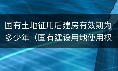 国有土地征用后建房有效期为多少年（国有建设用地使用权期限是多少年）