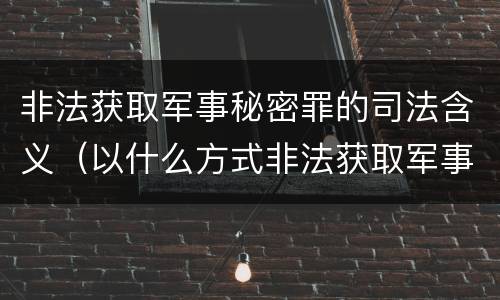 非法获取军事秘密罪的司法含义（以什么方式非法获取军事秘密的构成非法获取军事秘密罪）