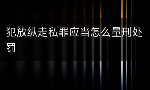 犯放纵走私罪应当怎么量刑处罚
