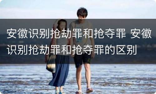 安徽识别抢劫罪和抢夺罪 安徽识别抢劫罪和抢夺罪的区别