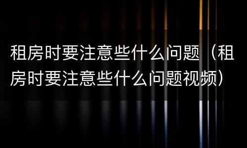 租房时要注意些什么问题（租房时要注意些什么问题视频）