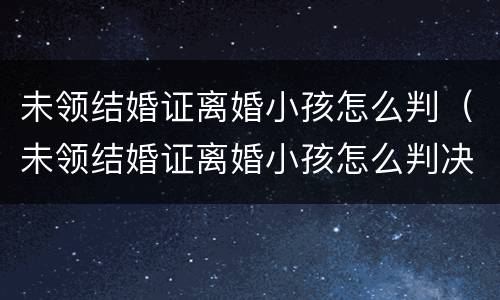 未领结婚证离婚小孩怎么判（未领结婚证离婚小孩怎么判决）