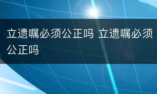 立遗嘱必须公正吗 立遗嘱必须公正吗
