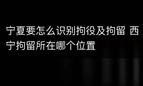 宁夏要怎么识别拘役及拘留 西宁拘留所在哪个位置