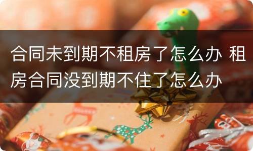 合同未到期不租房了怎么办 租房合同没到期不住了怎么办
