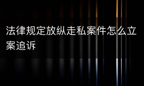 法律规定放纵走私案件怎么立案追诉