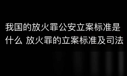 我国的放火罪公安立案标准是什么 放火罪的立案标准及司法解释