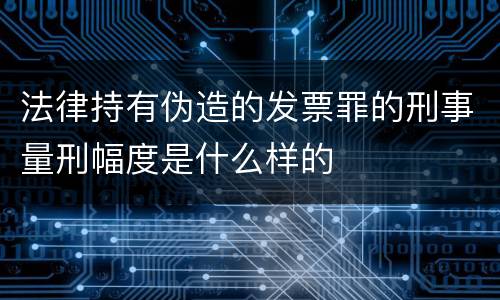 法律持有伪造的发票罪的刑事量刑幅度是什么样的