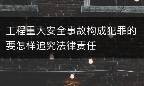 工程重大安全事故构成犯罪的要怎样追究法律责任