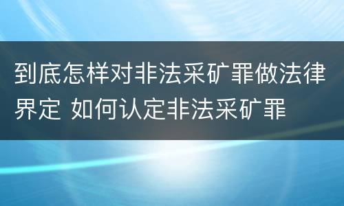 到底怎样对非法采矿罪做法律界定 如何认定非法采矿罪