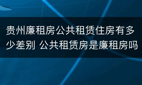 贵州廉租房公共租赁住房有多少差别 公共租赁房是廉租房吗