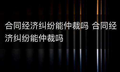 合同经济纠纷能仲裁吗 合同经济纠纷能仲裁吗