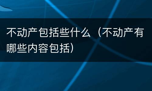 不动产包括些什么（不动产有哪些内容包括）