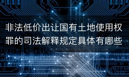 非法低价出让国有土地使用权罪的司法解释规定具体有哪些内容