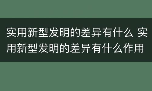 实用新型发明的差异有什么 实用新型发明的差异有什么作用