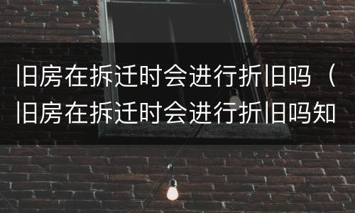 旧房在拆迁时会进行折旧吗（旧房在拆迁时会进行折旧吗知乎）