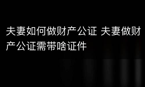 夫妻如何做财产公证 夫妻做财产公证需带啥证件