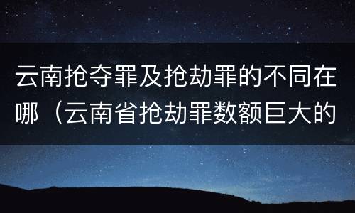 云南抢夺罪及抢劫罪的不同在哪（云南省抢劫罪数额巨大的标准）