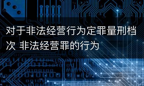 对于非法经营行为定罪量刑档次 非法经营罪的行为