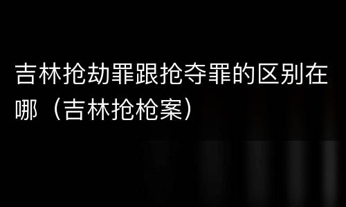 吉林抢劫罪跟抢夺罪的区别在哪（吉林抢枪案）